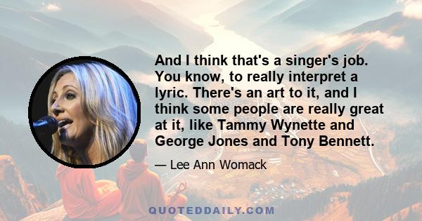 And I think that's a singer's job. You know, to really interpret a lyric. There's an art to it, and I think some people are really great at it, like Tammy Wynette and George Jones and Tony Bennett.