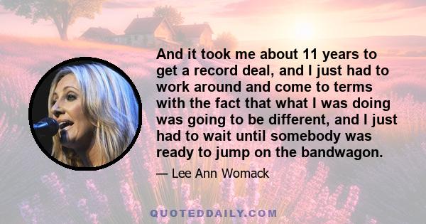 And it took me about 11 years to get a record deal, and I just had to work around and come to terms with the fact that what I was doing was going to be different, and I just had to wait until somebody was ready to jump