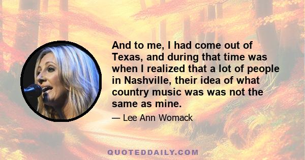 And to me, I had come out of Texas, and during that time was when I realized that a lot of people in Nashville, their idea of what country music was was not the same as mine.