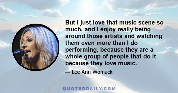 But I just love that music scene so much, and I enjoy really being around those artists and watching them even more than I do performing, because they are a whole group of people that do it because they love music.