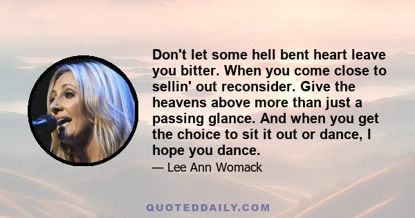 Don't let some hell bent heart leave you bitter. When you come close to sellin' out reconsider. Give the heavens above more than just a passing glance. And when you get the choice to sit it out or dance, I hope you