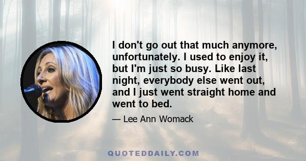 I don't go out that much anymore, unfortunately. I used to enjoy it, but I'm just so busy. Like last night, everybody else went out, and I just went straight home and went to bed.