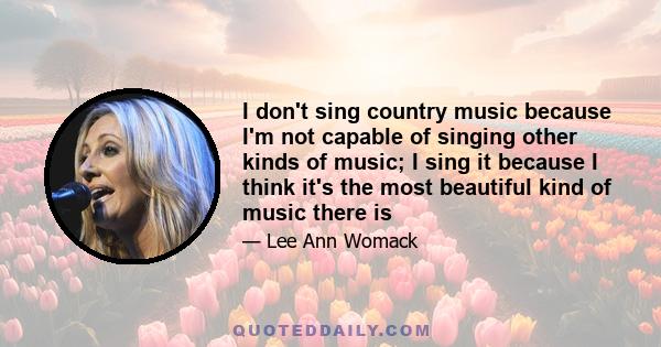 I don't sing country music because I'm not capable of singing other kinds of music; I sing it because I think it's the most beautiful kind of music there is