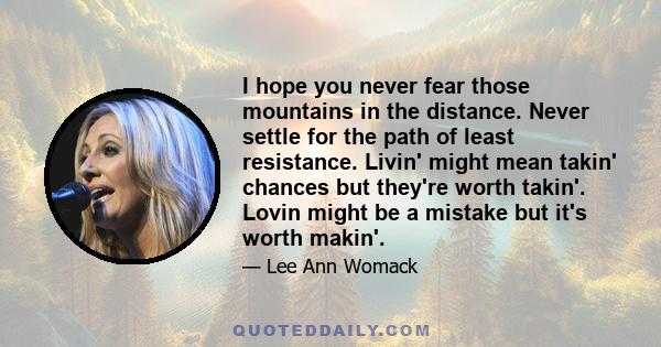 I hope you never fear those mountains in the distance. Never settle for the path of least resistance. Livin' might mean takin' chances but they're worth takin'. Lovin might be a mistake but it's worth makin'.