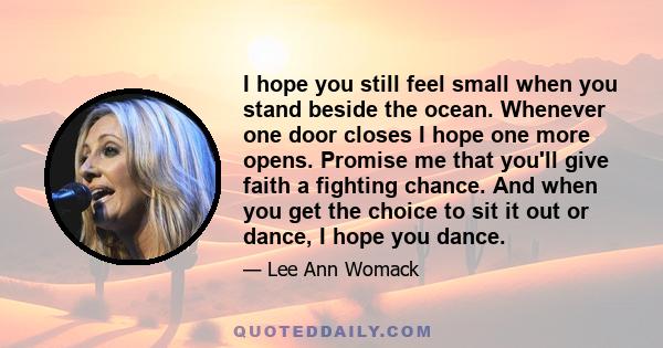 I hope you still feel small when you stand beside the ocean. Whenever one door closes I hope one more opens. Promise me that you'll give faith a fighting chance. And when you get the choice to sit it out or dance, I