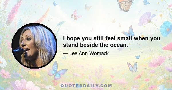 I hope you still feel small when you stand beside the ocean.