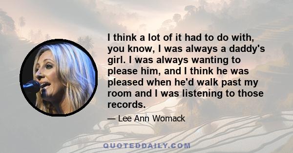 I think a lot of it had to do with, you know, I was always a daddy's girl. I was always wanting to please him, and I think he was pleased when he'd walk past my room and I was listening to those records.