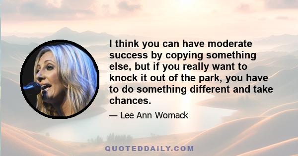 I think you can have moderate success by copying something else, but if you really want to knock it out of the park, you have to do something different and take chances.