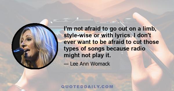 I'm not afraid to go out on a limb, style-wise or with lyrics. I don't ever want to be afraid to cut those types of songs because radio might not play it.