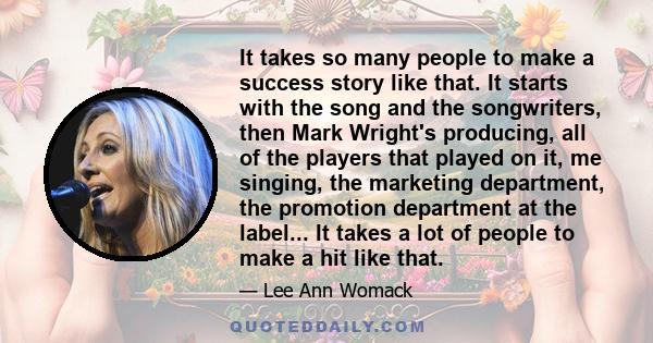 It takes so many people to make a success story like that. It starts with the song and the songwriters, then Mark Wright's producing, all of the players that played on it, me singing, the marketing department, the