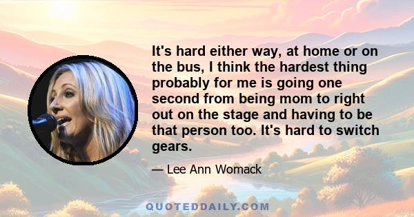 It's hard either way, at home or on the bus, I think the hardest thing probably for me is going one second from being mom to right out on the stage and having to be that person too. It's hard to switch gears.