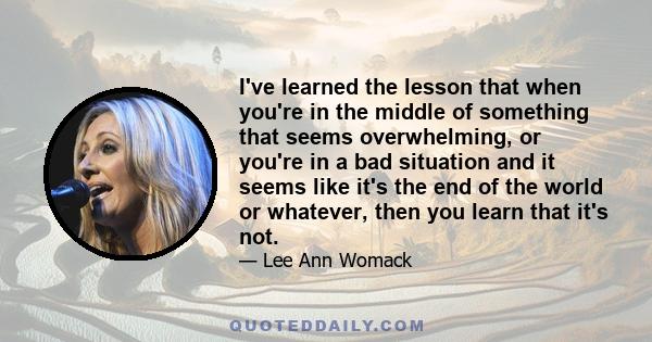 I've learned the lesson that when you're in the middle of something that seems overwhelming, or you're in a bad situation and it seems like it's the end of the world or whatever, then you learn that it's not.