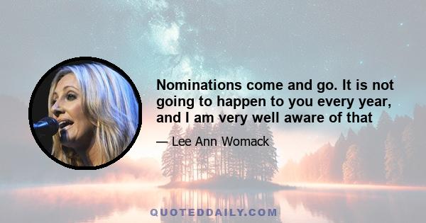 Nominations come and go. It is not going to happen to you every year, and I am very well aware of that