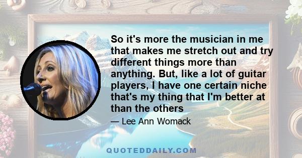 So it's more the musician in me that makes me stretch out and try different things more than anything. But, like a lot of guitar players, I have one certain niche that's my thing that I'm better at than the others