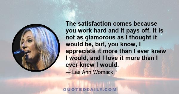 The satisfaction comes because you work hard and it pays off. It is not as glamorous as I thought it would be, but, you know, I appreciate it more than I ever knew I would, and I love it more than I ever knew I would.