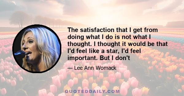 The satisfaction that I get from doing what I do is not what I thought. I thought it would be that I'd feel like a star, I'd feel important. But I don't