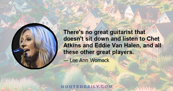 There's no great guitarist that doesn't sit down and listen to Chet Atkins and Eddie Van Halen, and all these other great players.