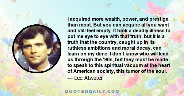 I acquired more wealth, power, and prestige than most. But you can acquire all you want and still feel empty. It took a deadly illness to put me eye to eye with that truth, but it is a truth that the country, caught up