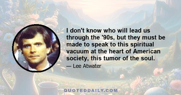 I don't know who will lead us through the '90s, but they must be made to speak to this spiritual vacuum at the heart of American society, this tumor of the soul.