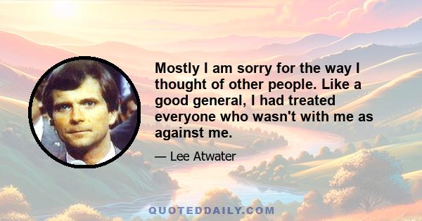 Mostly I am sorry for the way I thought of other people. Like a good general, I had treated everyone who wasn't with me as against me.