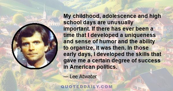 My childhood, adolescence and high school days are unusually important. If there has ever been a time that I developed a uniqueness and sense of humor and the ability to organize, it was then. In those early days, I