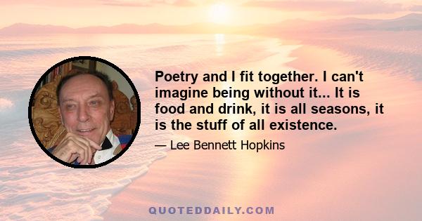 Poetry and I fit together. I can't imagine being without it... It is food and drink, it is all seasons, it is the stuff of all existence.