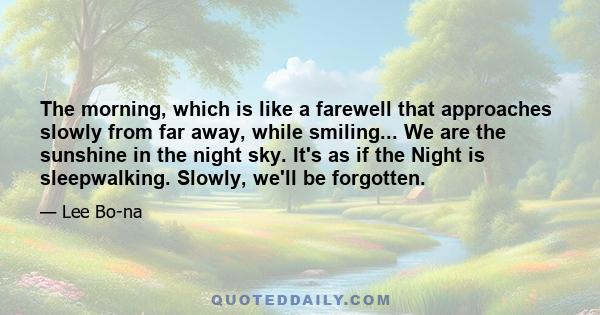 The morning, which is like a farewell that approaches slowly from far away, while smiling... We are the sunshine in the night sky. It's as if the Night is sleepwalking. Slowly, we'll be forgotten.