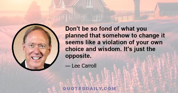 Don't be so fond of what you planned that somehow to change it seems like a violation of your own choice and wisdom. It's just the opposite.