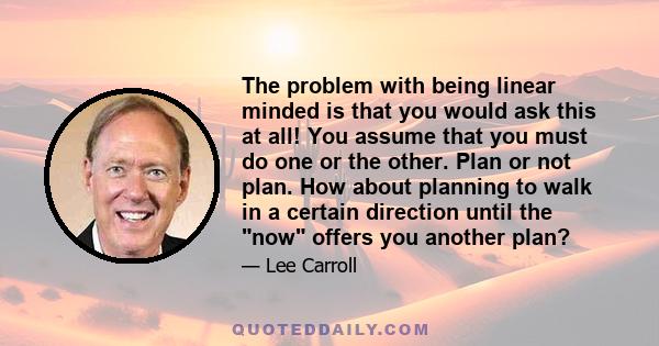 The problem with being linear minded is that you would ask this at all! You assume that you must do one or the other. Plan or not plan. How about planning to walk in a certain direction until the now offers you another