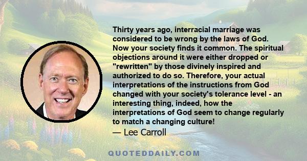 Thirty years ago, interracial marriage was considered to be wrong by the laws of God. Now your society finds it common. The spiritual objections around it were either dropped or rewritten by those divinely inspired and