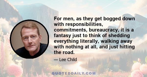 For men, as they get bogged down with responsibilities, commitments, bureaucracy, it is a fantasy just to think of shedding everything literally, walking away with nothing at all, and just hitting the road.