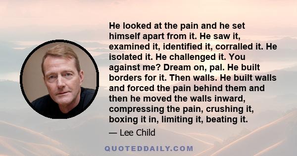 He looked at the pain and he set himself apart from it. He saw it, examined it, identified it, corralled it. He isolated it. He challenged it. You against me? Dream on, pal. He built borders for it. Then walls. He built 