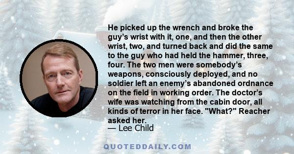 He picked up the wrench and broke the guy’s wrist with it, one, and then the other wrist, two, and turned back and did the same to the guy who had held the hammer, three, four. The two men were somebody’s weapons,