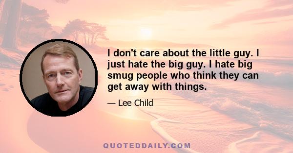 I don't care about the little guy. I just hate the big guy. I hate big smug people who think they can get away with things.