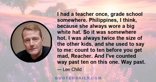 I had a teacher once, grade school somewhere. Philippines, I think, because she always wore a big white hat. So it was somewhere hot. I was always twice the size of the other kids, and she used to say to me: count to