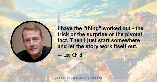 I have the thing worked out - the trick or the surprise or the pivotal fact. Then I just start somewhere and let the story work itself out.