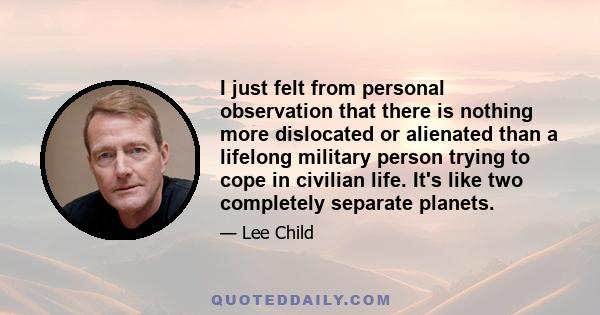 I just felt from personal observation that there is nothing more dislocated or alienated than a lifelong military person trying to cope in civilian life. It's like two completely separate planets.