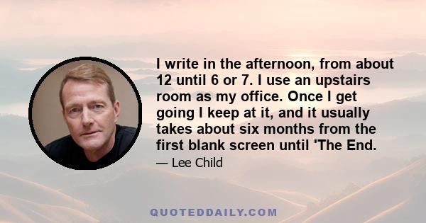 I write in the afternoon, from about 12 until 6 or 7. I use an upstairs room as my office. Once I get going I keep at it, and it usually takes about six months from the first blank screen until 'The End.