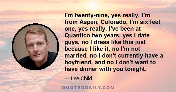 I'm twenty-nine, yes really, I'm from Aspen, Colorado, I'm six feet one, yes really, I've been at Quantico two years, yes I date guys, no I dress like this just because I like it, no I'm not married, no I don't