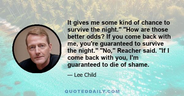 It gives me some kind of chance to survive the night. How are those better odds? If you come back with me, you're guaranteed to survive the night. No, Reacher said. If I come back with you, I'm guaranteed to die of