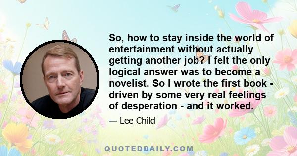 So, how to stay inside the world of entertainment without actually getting another job? I felt the only logical answer was to become a novelist. So I wrote the first book - driven by some very real feelings of