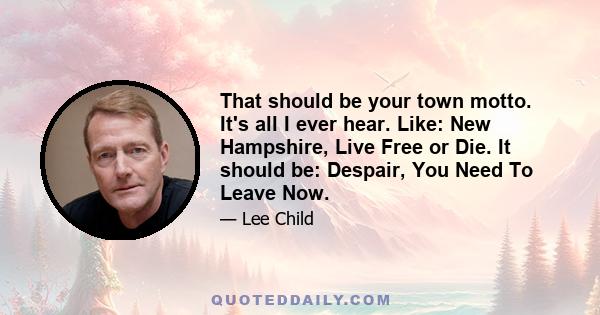 That should be your town motto. It's all I ever hear. Like: New Hampshire, Live Free or Die. It should be: Despair, You Need To Leave Now.