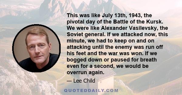 This was like July 13th, 1943, the pivotal day of the Battle of the Kursk. We were like Alexander Vasilevsky, the Soviet general. If we attacked now, this minute, we had to keep on and on attacking until the enemy was