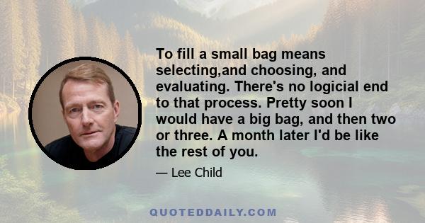 To fill a small bag means selecting,and choosing, and evaluating. There's no logicial end to that process. Pretty soon I would have a big bag, and then two or three. A month later I'd be like the rest of you.