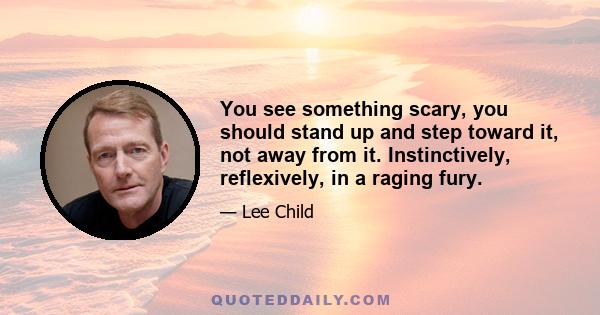 You see something scary, you should stand up and step toward it, not away from it. Instinctively, reflexively, in a raging fury.