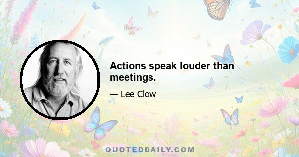 Actions speak louder than meetings.