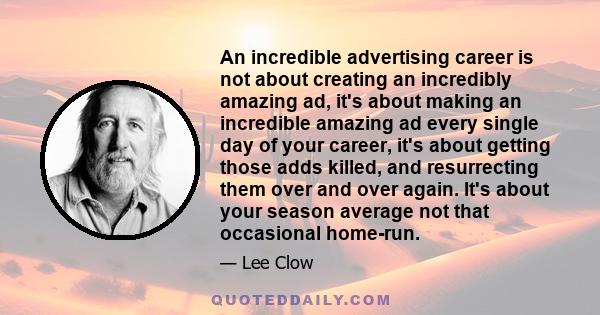 An incredible advertising career is not about creating an incredibly amazing ad, it's about making an incredible amazing ad every single day of your career, it's about getting those adds killed, and resurrecting them