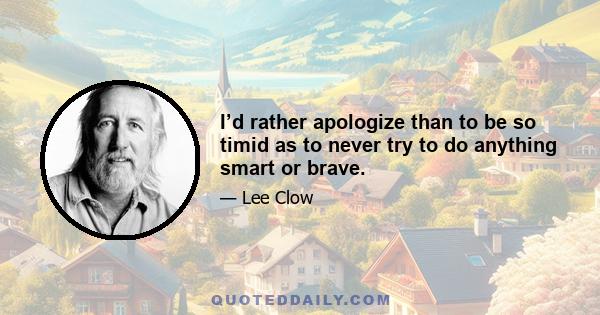 I’d rather apologize than to be so timid as to never try to do anything smart or brave.