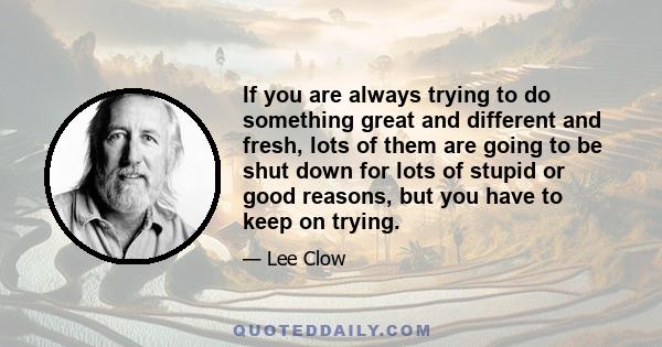 If you are always trying to do something great and different and fresh, lots of them are going to be shut down for lots of stupid or good reasons, but you have to keep on trying.