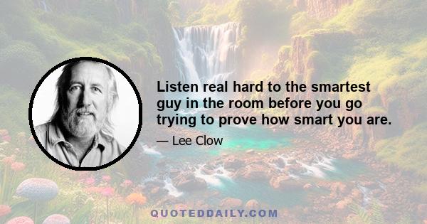 Listen real hard to the smartest guy in the room before you go trying to prove how smart you are.